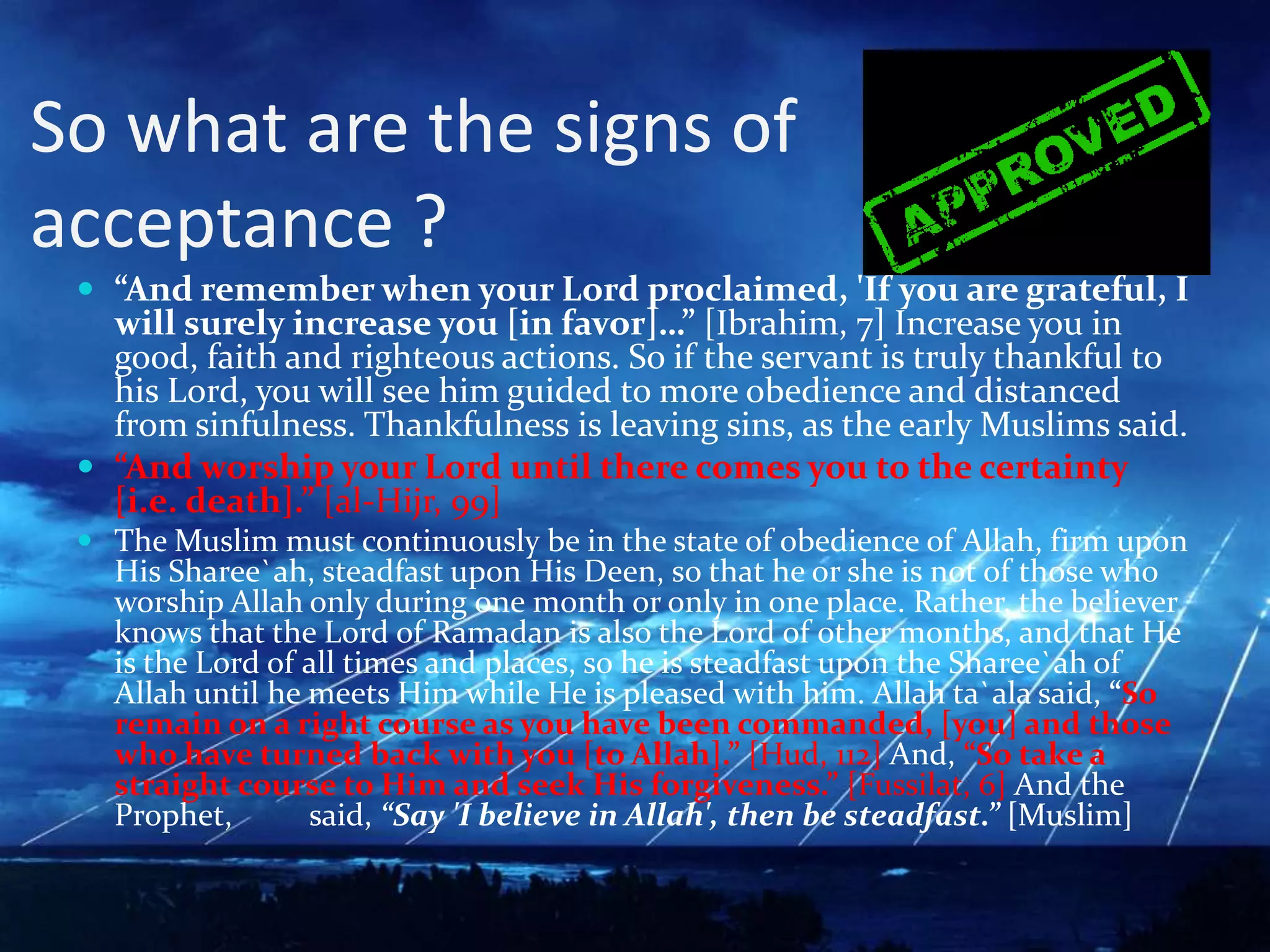 So what are the signs of acceptance ?“And remember when your Lord proclaimed, 'If you are grateful, I will surely increase you [in favor]…” [Ibrahim, 7] Increase you in good, faith and righteous actions. So if the servant is truly thankful to his Lord, you will see him guided to more obedience and distanced from sinfulness. Thankfulness is leaving sins, as the early Muslims said.“And worship your Lord until there comes you to the certainty [i.e. death].” [al-Hijr, 99]The Muslim must continuously be in the state of obedience of Allah, firm upon His Sharee`ah, steadfast upon His Deen, so that he or she is not of those who worship Allah only during one month or only in one place. Rather, the believer knows that the Lord of Ramadan is also the Lord of other months, and that He is the Lord of all times and places, so he is steadfast upon the Sharee`ah of Allah until he meets Him while He is pleased with him. Allah ta`ala said, “So remain on a right course as you have been commanded, [you] and those who have turned back with you [to Allah].” [Hud, 112] And, “So take a straight course to Him and seek His forgiveness.” [Fussilat, 6] And the Prophet, ﷺsaid, “Say 'I believe in Allah', then be steadfast.” [Muslim]