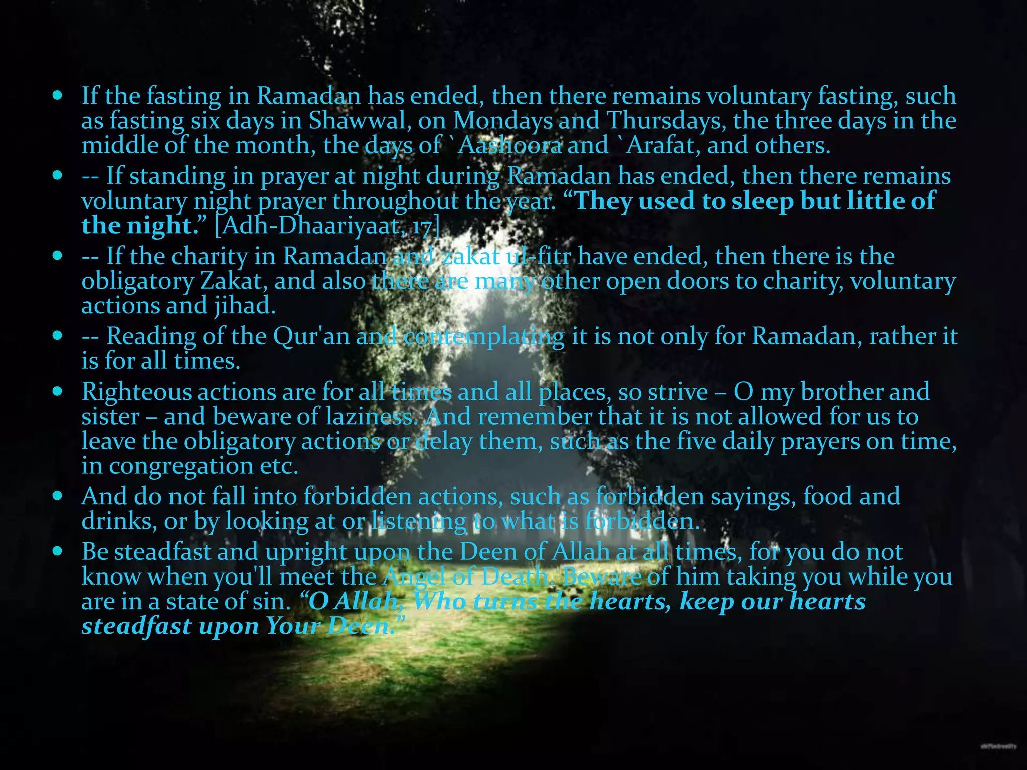 If the fasting in Ramadan has ended, then there remains voluntary fasting, such as fasting six days in Shawwal, on Mondays and Thursdays, the three days in the middle of the month, the days of `Aashoora and `Arafat, and others.-- If standing in prayer at night during Ramadan has ended, then there remains voluntary night prayer throughout the year. “They used to sleep but little of the night.” [Adh-Dhaariyaat, 17]-- If the charity in Ramadan and zakatul-fitr have ended, then there is the obligatory Zakat, and also there are many other open doors to charity, voluntary actions and jihad.-- Reading of the Qur'an and contemplating it is not only for Ramadan, rather it is for all times.Righteous actions are for all times and all places, so strive – O my brother and sister – and beware of laziness. And remember that it is not allowed for us to leave the obligatory actions or delay them, such as the five daily prayers on time, in congregation etc.And do not fall into forbidden actions, such as forbidden sayings, food and drinks, or by looking at or listening to what is forbidden.Be steadfast and upright upon the Deen of Allah at all times, for you do not know when you'll meet the Angel of Death. Beware of him taking you while you are in a state of sin. “O Allah, Who turns the hearts, keep our hearts steadfast upon Your Deen.”
