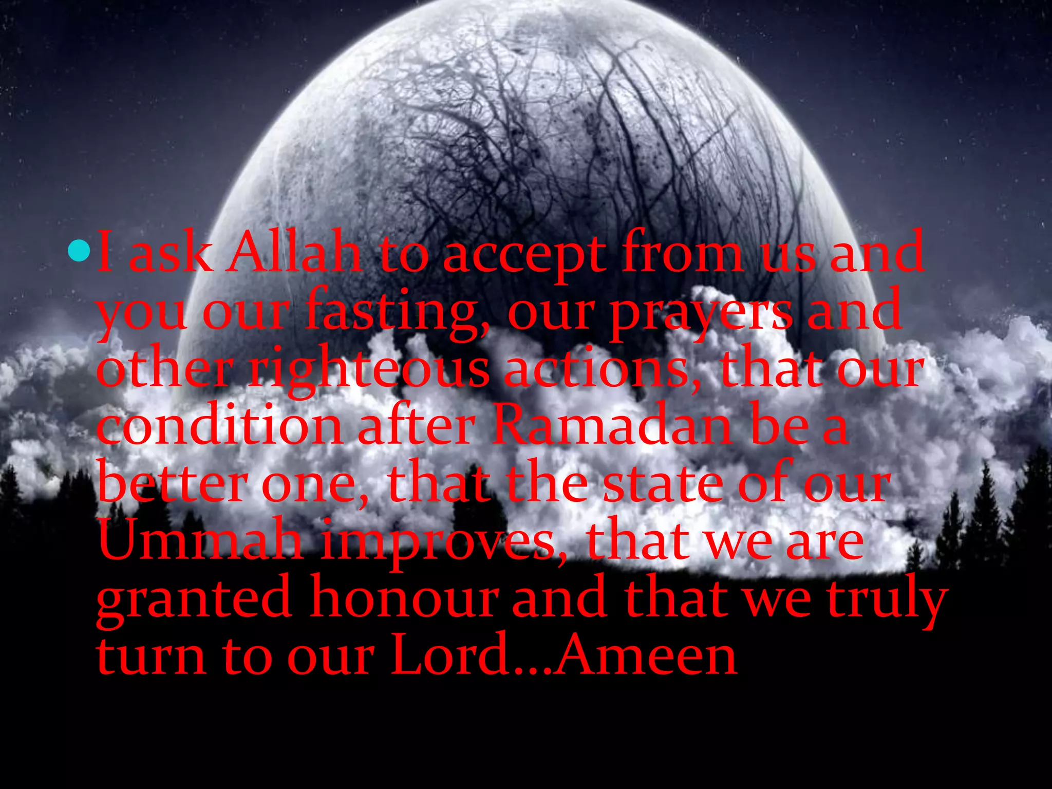 I ask Allah to accept from us and you our fasting, our prayers and other righteous actions, that our condition after Ramadan be a better one, that the state of our Ummah improves, that we are granted honour and that we truly turn to our Lord…Ameen