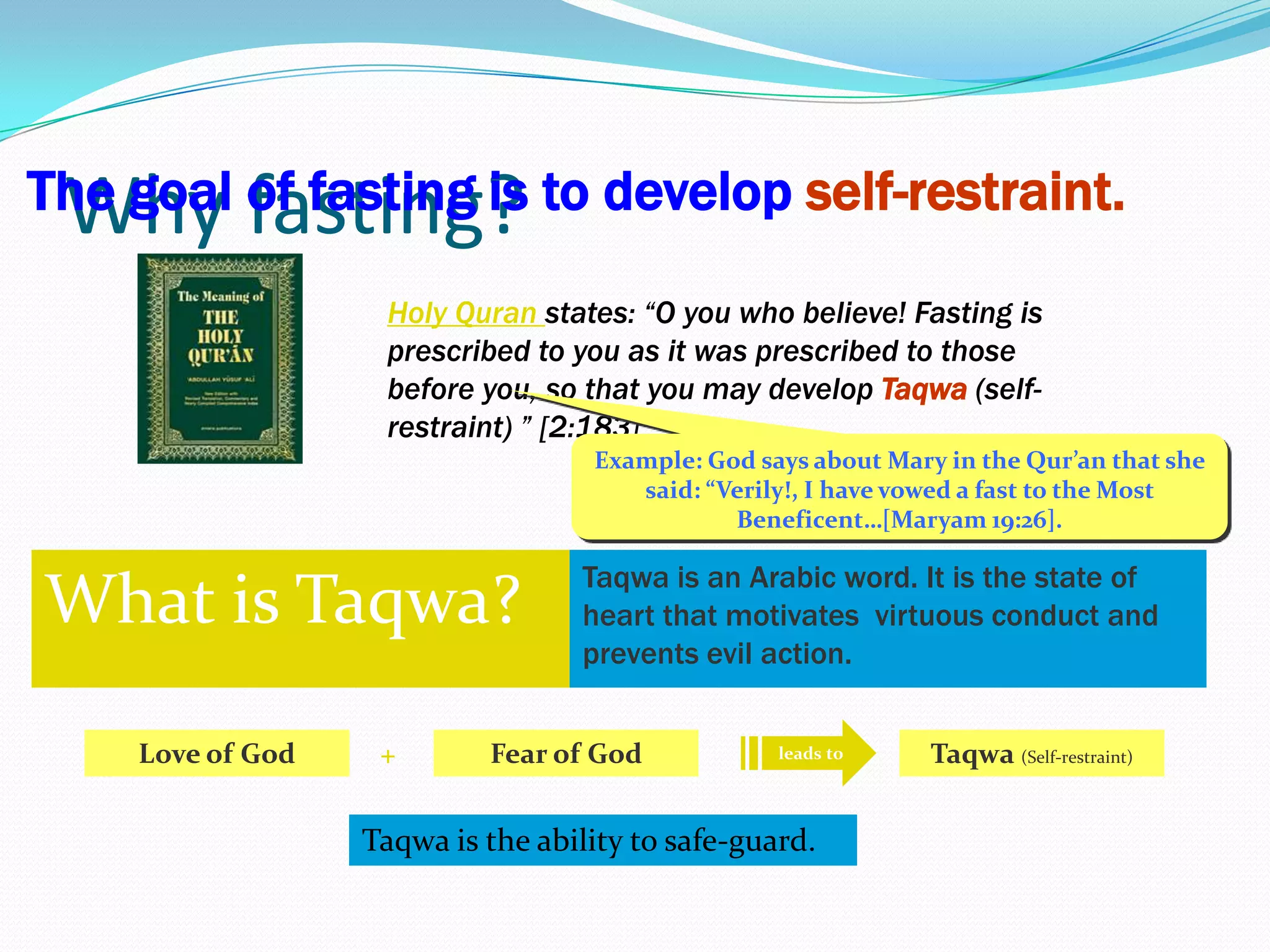 5Why fasting?The goal of fasting is to developself-restraint.Holy Quran states: “O you who believe! Fasting is prescribed to you as it was prescribed to those before you, so that you may develop Taqwa(self-restraint) ” [2:183] Example: God says about Mary in the Qur’an that she said: “Verily!, I have vowed a fast to the Most Beneficent…[Maryam 19:26].What is Taqwa?Taqwa is an Arabic word. It is the state of heart that motivates  virtuous conduct and prevents evil action.leads toFear of GodLove of God+Taqwa (Self-restraint)Taqwa is the ability to safe-guard.