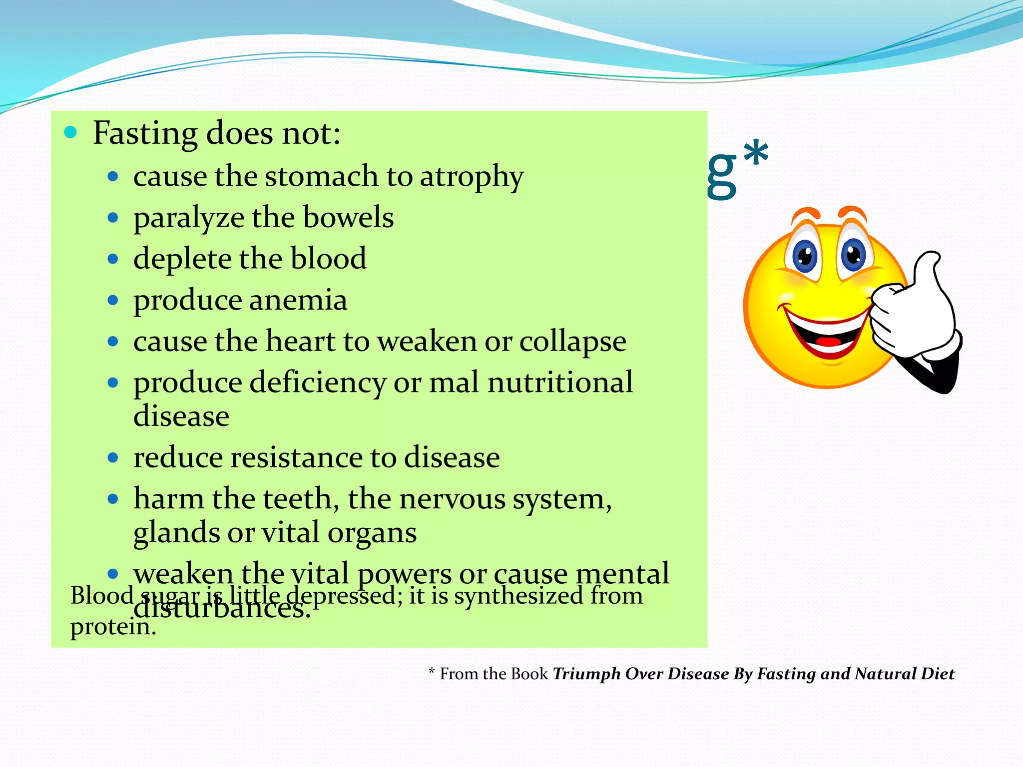 8Misbeliefs about fasting*Fasting does not:cause the stomach to atrophyparalyze the bowelsdeplete the blood produce anemia cause the heart to weaken or collapseproduce deficiency or mal nutritional diseasereduce resistance to diseaseharm the teeth, the nervous system, glands or vital organsweaken the vital powers or cause mental disturbances. Blood sugar is little depressed; it is synthesized from protein. * From the Book Triumph Over Disease By Fasting and Natural Diet