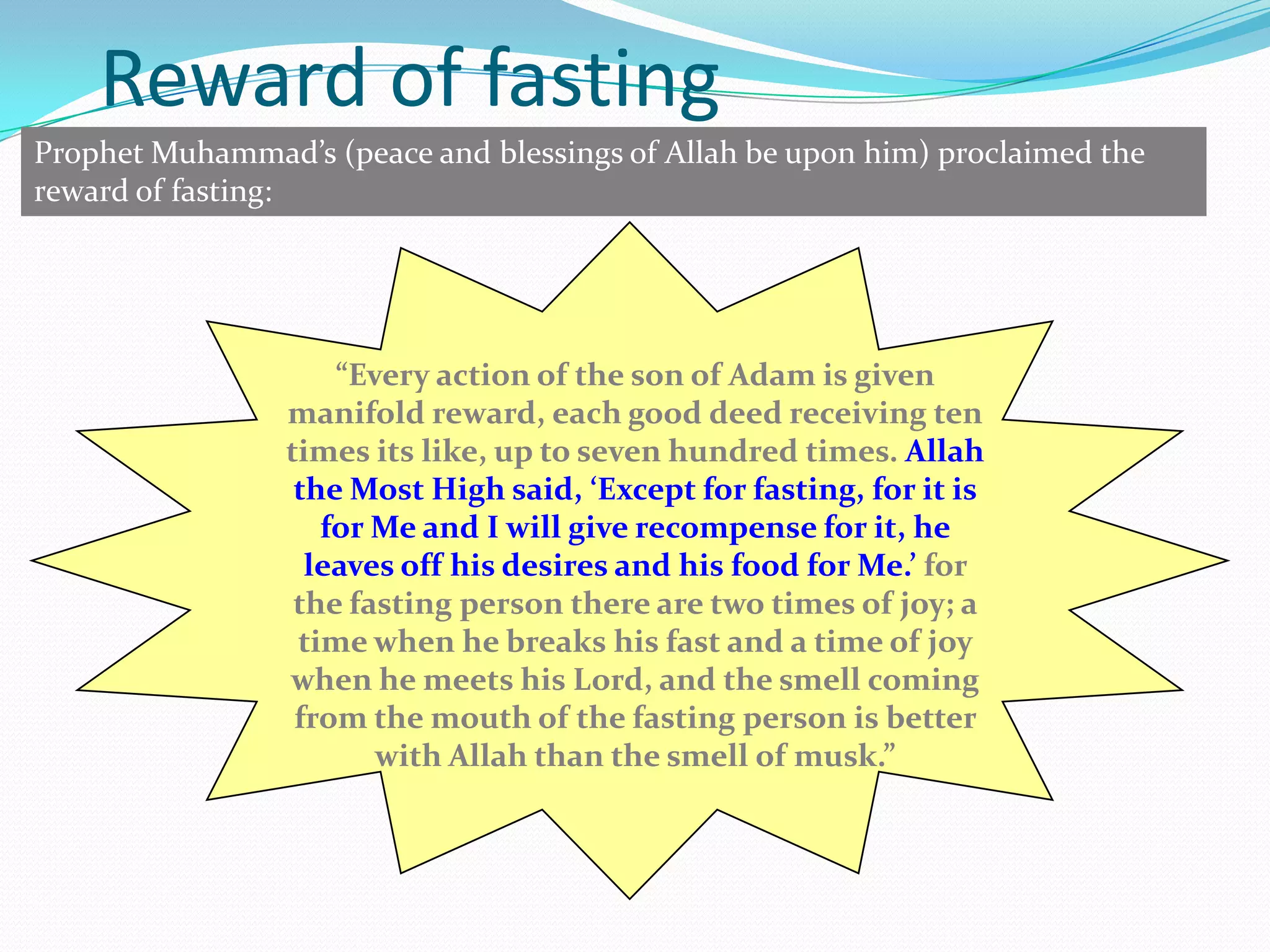 9Reward of fastingProphet Muhammad’s (peace and blessings of Allah be upon him) proclaimed the reward of fasting:“Every action of the son of Adam is given manifold reward, each good deed receiving ten times its like, up to seven hundred times. Allah the Most High said, ‘Except for fasting, for it is for Me and I will give recompense for it, he leaves off his desires and his food for Me.’ for the fasting person there are two times of joy; a time when he breaks his fast and a time of joy when he meets his Lord, and the smell coming from the mouth of the fasting person is better with Allah than the smell of musk.”