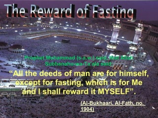 “All the deeds of man are for himself,
except for fasting, which is for Me
and I shall reward it MYSELF”.
Prophet Muhammad (s.a.w.) said, that Allah
Subhanahu-wa-Ta’ala said:
(Al-Bukhaari, Al-Fath, no.
1904)
 