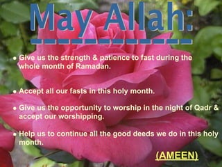 Give us the strength & patience to fast during the
whole month of Ramadan.
Accept all our fasts in this holy month.
Give us the opportunity to worship in the night of Qadr &
accept our worshipping.
Help us to continue all the good deeds we do in this holy
month.
(AMEEN)
 