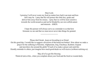   Dear Lord, I promise I will never waste my food no matter how bad it can taste and how full I may be.  I pray that He will protect this little boy, guide and deliver him away from his misery.  I pray that we will be more sensitive towards the world around us and not be blinded by our own selfish nature and interests.  AMEN. I hope this picture will always serve as a reminder to us that how fortunate we are and that we must never never take things for granted. __________________ Please don't break ..keep on fowarding to ur friend On this good day, I would like to suggest a diversion of this'email not broken'. How about we make a prayer for the suffering in Palestine, Afghanistan, Iraq, Chechnya, Kashmir, Gujarat  and anywhere else around the globe? If each of us make a prayer and send this friendly reminder to others, just imagine how much good deeds we will receive (without realising so). May all of us get His blessing. Think & look at this...when you complain about your food and the food we wasted daily. 
