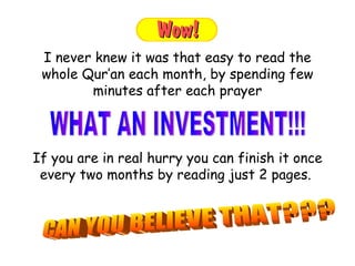 If you are in real hurry you can finish it once every two months by reading just 2 pages.  I never knew it was that easy to read the whole Qur’an each month, by spending few minutes after each prayer WHAT AN INVESTMENT!!!  CAN YOU BELIEVE THAT??? 