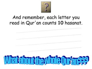 And remember, each letter you read in Qur'an counts  10  hasanat. What about a line?? What about a word?? What about a page?? What about a part?? What about the whole Qur’an??? 
