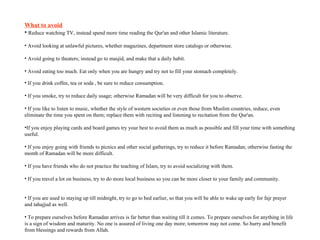 What to avoid Reduce watching TV, instead spend more time reading the Qur'an and other Islamic literature.  Avoid looking at unlawful pictures, whether magazines, department store catalogs or otherwise.  Avoid going to theaters; instead go to masjid, and make that a daily habit.  Avoid eating too much. Eat only when you are hungry and try not to fill your stomach completely.  If you drink coffee, tea or soda , be sure to reduce consumption.  If you smoke, try to reduce daily usage; otherwise Ramadan will be very difficult for you to observe.  If you like to listen to music, whether the style of western societies or even those from Muslim countries, reduce, even eliminate the time you spent on them; replace them with reciting and listening to recitation from the Qur'an.  If you enjoy playing cards and board games try your best to avoid them as much as possible and fill your time with something useful.  If you enjoy going with friends to picnics and other social gatherings, try to reduce it before Ramadan; otherwise fasting the month of Ramadan will be more difficult.  If you have friends who do not practice the teaching of Islam, try to avoid socializing with them.  If you travel a lot on business, try to do more local business so you can be more closer to your family and community.  If you are used to staying up till midnight, try to go to bed earlier, so that you will be able to wake up early for fajr prayer and tahajjud as well.  To prepare ourselves before Ramadan arrives is far better than waiting till it comes. To prepare ourselves for anything in life is a sign of wisdom and maturity. No one is assured of living one day more; tomorrow may not come. So hurry and benefit from blessings and rewards from Allah. 