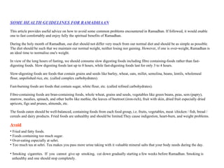 SOME HEALTH GUIDELINES FOR RAMADHAAN This article provides useful advice on how to avoid some common problems encountered in Ramadhan. If followed, it would enable one to fast comfortably and enjoy fully the spiritual benefits of Ramadhan. During the holy month of Ramadhan, our diet should not differ very much from our normal diet and should be as simple as possible. The diet should be such that we maintain our normal weight, neither losing nor gaining. However, if one is over-weight, Ramadhan is an ideal time to normalise one's weight. In view of the long hours of fasting, we should consume slow digesting foods including fibre containing-foods rather than fast-digesting foods. Slow digesting foods last up to 8 hours, while fast-digesting foods last for only 3 to 4 hours. Slow-digesting foods are foods that contain grains and seeds like barley, wheat, oats, millet, semolina, beans, lentils, wholemeal flour, unpolished rice, etc. (called complex carbohydrates).  Fast-burning foods are foods that contain sugar, white flour, etc. (called refined carbohydrates).  Fibre-containing foods are bran-containing foods, whole wheat, grains and seeds, vegetables like green beans, peas, sem (papry), marrow, mealies, spinach, and other herbs like methie, the leaves of beetroot (iron-rich), fruit with skin, dried fruit especially dried apricots, figs and prunes, almonds, etc.  The foods eaten should be well-balanced, containing foods from each food group, i.e. fruits, vegetables, meat /chicken / fish, bread / cereals and dairy products. Fried foods are unhealthy and should be limited.They cause indigestion, heart-burn, and weight problems. Avoid Fried and fatty foods.  Foods containing too much sugar.  Over-eating especially at sehri.  Too much tea at sehri. Tea makes you pass more urine taking with it valuable mineral salts that your body needs during the day.  Smoking  cigarettes.  If  you  cannot  give up  smoking,  cut down gradually starting a few weeks before Ramadhan. Smoking is  unhealthy and one should stop completely.  