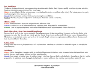 Low Blood Sugar Weakness, dizziness, tiredness, poor concentration, perspiring easily, feeling shaky (tremor), unable to perform physical activities,  headache, palpitations are symptoms of low blood sugar. Causes :  in non-diabetics Having too much sugar i.e. refined carbohydrates especially at suhur (sehri). The body produces too much insulin causing the blood glucose to drop. Remedy :  Eat something at sehri and limit sugar-containing foods and drinks. Caution : Diabetics may need to adjust their medication in Ramadan, consult your doctor. Muscle Cramps Causes :  Inadequate intake of calcium, magnesium and potassium foods. Remedy:  Eat foods rich in the above minerals e.g. vegetables, fruit, dairy products, meat and dates. Caution :  Those on high blood pressure medication and with kidney stone problems should consult their doctor. Peptic Ulcers, Heart Burn, Gastritis and Hiatus Hernia Increased  acid  levels  in  the  empty stomach in Ramadhan aggravate the above conditions. It presents as a burning feeling in the stomach  area under  the  ribs and  can  extend  upto  the  throat.  Spicy  foods,  coffee,  and  Cola  drinks worsen these conditions. Medications are available to control acid levels in the stomach. People with proven peptic ulcers and hiatus hernia should consult  their doctor well before Ramadhan. Kidney Stones Kidney stones may occur in people who have less liquids to drink. Therefore, it is essential to drink extra liquids so as to prevent stone formation. Joint Pains Causes :  During Ramadhan, when extra salah are performed the pressure on the knee joints increases. In the elderly and those with arthritis this may result in pain, stiffness, swelling and discomfort. Remedy : Lose weight so that the knees do not have to carry extra load. Exercise the lower limbs before Ramadhan so that they can be prepared for the additional strain. Being physically fit allows greater fulfilment, thus enabling one to perform salah with  ease. ______________________________________________________________________________ Please do not forget me in your Duas. Mohammad Sultan 
