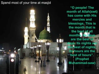 Spend most of your time at masjid “ O people! The month of Allah(swt) has come with His mercies and blessings. This is the month that is the best of all months. Its days are the best of days, its nights are the best of nights, its hours are the best of hours”.(Prophet Muhammad-saw) 