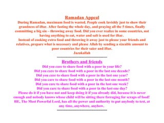 Ramadan Appeal During Ramadan, maximum food is wasted. People cook lavishly just to show their grandness of iftar. After fasting the whole day, and praying all the 5 times, finally committing a big sin – throwing away food. Did you ever realize in some countries, not having anything to eat, water and salt is used for iftar.  Instead of cooking extra food and throwing it away just to please your friends and relatives, prepare what is necessary and please Allah by sending a sizeable amount to poor countries for their saier and iftar. Jazakallah ----------------------------------------------- Brothers and friends Did you care to share food with a poor in your life? Did you care to share food with a poor in the last one decade? Did you care to share food with a poor in the last one year? Did you care to share food with a poor in the last one month? Did you care to share food with a poor in the last one week? Did you care to share food with a poor in the last one day? Please do it if you have not and keep doing it if you already did, because it is never enough and nobody knows whose child will be sitting there forraging for scraps of food!  HE, The Most Powerful Lord, has all the power and authority to put anybody to test, at any time, anywhere, anyhow.  ----------------------------------------------- 