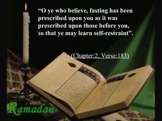 “ O ye who believe, fasting has been   prescribed upon you as it was prescribed upon those before you, so that ye may learn self-restraint”.   (Chapter:2, Verse:183) 