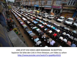 UND JETZT EIN VIDEO UBER RAMADAN IN ÄGYPTEN:
kopieren Sie bitte den Link in Ihren Browser, um Video zu sehen
       http://www.youtube.com/watch?v=gapkBjuhGLQ
 