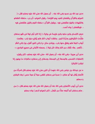 ‫*عن عبد اهلل بن عمرو رضي اهلل عنه ، أن رسول اهلل صلى اهلل عليه وسلم قال : (‬
 ‫الصيام والقرآن يشفعان للعبد يوم القيامة ، يقول الصيام : أي رب ، منعته الطعام‬
  ‫والشهوات بالنهار فشفعني فيه ، ويقول القرآن : منعته النوم بالليل فشفعني فيه‬
                                                            ‫، فيشفعان ) رواه أحمد .‬

 ‫*روى الترمذي وابن ماجه وابن خزيمة في رواية : ( إذا كان أول ليلة في شهر رمضان‬
    ‫صُفِّدت الشياطين ومَردَة الجن ، وغلقت أبواب النار فلم يُفتح منها باب ، وفتحت‬
  ‫أبواب الجنة فلم يغلق منها باب ، وينادي منادٍ : يا باغي الخير أقبل، ويا باغي الشر‬
 ‫(719‬   ‫. )أقصر . وهلل عُتقاء من النار وذلك كل ليلة ) . وحسنه األلباني في صحيح الجامع‬

    ‫*عن أبي هريرة -رضي اهلل عنه- أن رسول اهلل -صلى اهلل عليه وسلم- كان يقول:‬
‫(الصلوات الخمس، والجمعة إلى الجمعة، ورمضان إلى رمضان؛ مكفرات ما بينهن إذا‬
                                                                       ‫اجتنبَ الكبائر)‬

‫* عن عبداهلل بن عباس رضي اهلل عنهما أن النبي صلى اهلل عليه وسلم قال المرأة من‬
‫األنصار يُقال لها أم سنان : ( عمرة في رمضان تقضي حجة أو حجة معي ) رواه البخاري‬
                                                                             ‫و مسلم‬

‫*عن أبي أيوب األنصاري رضي اهلل عنه أن رسول اهلل صلى اهلل عليه وسلم قال : ( من‬
               ‫. صام رمضان ثم أتبعه ستاً من شوال ، كان كصيام الدهر ) رواه مسلم‬
 