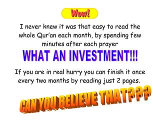 If you are in real hurry you can finish it once every two months by reading just 2 pages.  I never knew it was that easy to read the whole Qur’an each month, by spending few minutes after each prayer WHAT AN INVESTMENT!!!  CAN YOU BELIEVE THAT??? 