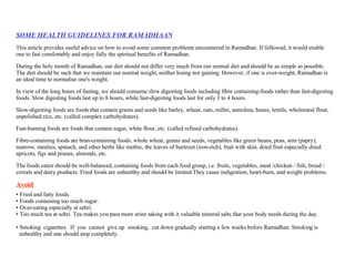 SOME HEALTH GUIDELINES FOR RAMADHAAN This article provides useful advice on how to avoid some common problems encountered in Ramadhan. If followed, it would enable one to fast comfortably and enjoy fully the spiritual benefits of Ramadhan. During the holy month of Ramadhan, our diet should not differ very much from our normal diet and should be as simple as possible. The diet should be such that we maintain our normal weight, neither losing nor gaining. However, if one is over-weight, Ramadhan is an ideal time to normalise one's weight. In view of the long hours of fasting, we should consume slow digesting foods including fibre containing-foods rather than fast-digesting foods. Slow digesting foods last up to 8 hours, while fast-digesting foods last for only 3 to 4 hours. Slow-digesting foods are foods that contain grains and seeds like barley, wheat, oats, millet, semolina, beans, lentils, wholemeal flour, unpolished rice, etc. (called complex carbohydrates).  Fast-burning foods are foods that contain sugar, white flour, etc. (called refined carbohydrates).  Fibre-containing foods are bran-containing foods, whole wheat, grains and seeds, vegetables like green beans, peas, sem (papry), marrow, mealies, spinach, and other herbs like methie, the leaves of beetroot (iron-rich), fruit with skin, dried fruit especially dried apricots, figs and prunes, almonds, etc.  The foods eaten should be well-balanced, containing foods from each food group, i.e. fruits, vegetables, meat /chicken / fish, bread / cereals and dairy products. Fried foods are unhealthy and should be limited.They cause indigestion, heart-burn, and weight problems. Avoid Fried and fatty foods.  Foods containing too much sugar.  Over-eating especially at sehri.  Too much tea at sehri. Tea makes you pass more urine taking with it valuable mineral salts that your body needs during the day.  Smoking  cigarettes.  If  you  cannot  give up  smoking,  cut down gradually starting a few weeks before Ramadhan. Smoking is  unhealthy and one should stop completely.  