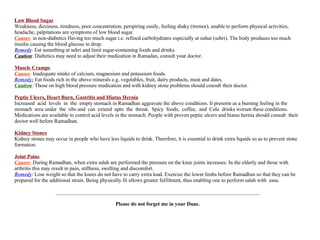 Low Blood Sugar Weakness, dizziness, tiredness, poor concentration, perspiring easily, feeling shaky (tremor), unable to perform physical activities,  headache, palpitations are symptoms of low blood sugar. Causes :  in non-diabetics Having too much sugar i.e. refined carbohydrates especially at suhur (sehri). The body produces too much insulin causing the blood glucose to drop. Remedy :  Eat something at sehri and limit sugar-containing foods and drinks. Caution : Diabetics may need to adjust their medication in Ramadan, consult your doctor. Muscle Cramps Causes :  Inadequate intake of calcium, magnesium and potassium foods. Remedy:  Eat foods rich in the above minerals e.g. vegetables, fruit, dairy products, meat and dates. Caution :  Those on high blood pressure medication and with kidney stone problems should consult their doctor. Peptic Ulcers, Heart Burn, Gastritis and Hiatus Hernia Increased  acid  levels  in  the  empty stomach in Ramadhan aggravate the above conditions. It presents as a burning feeling in the stomach  area under  the  ribs and  can  extend  upto  the  throat.  Spicy  foods,  coffee,  and  Cola  drinks worsen these conditions. Medications are available to control acid levels in the stomach. People with proven peptic ulcers and hiatus hernia should consult  their doctor well before Ramadhan. Kidney Stones Kidney stones may occur in people who have less liquids to drink. Therefore, it is essential to drink extra liquids so as to prevent stone formation. Joint Pains Causes :  During Ramadhan, when extra salah are performed the pressure on the knee joints increases. In the elderly and those with arthritis this may result in pain, stiffness, swelling and discomfort. Remedy : Lose weight so that the knees do not have to carry extra load. Exercise the lower limbs before Ramadhan so that they can be prepared for the additional strain. Being physically fit allows greater fulfilment, thus enabling one to perform salah with  ease. ______________________________________________________________________________ Please do not forget me in your Duas. 