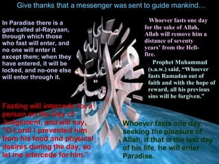 Give thanks that a messenger was sent to guide mankind… In Paradise there is a gate called al-Rayyaan, through  which  those who fast will enter, and no one will enter it except them; when they have entered ,  it will be locked, and no-one else will enter through it. Fasting will intercede for a person on the Day of Judgement,  and will say,  “O Lord !  I prevented him from his food and physical desires  during  the day, so let me intercede for him.” Whoever fasts one day for the sake of Allah, Allah will remove   hi m   a distance of  seventy years’ from the  Hell-f ire. Prophet Muhammad (s.a.w.) said,  “Whoever fasts Ramadan out of faith and with the hope of reward, all his previous sins will be forgiven.”   Whoever fasts one day ,  seeking the pleasure of Allah, if that is the   last day of his life, he will enter Paradise. 