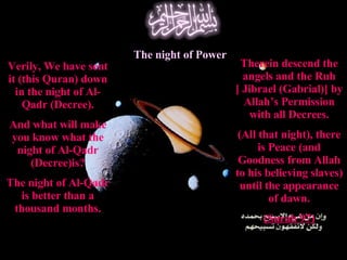 Verily, We have sent it (this Quran) down in the night of Al-Qadr (Decree). And what will make you know what the night of Al-Qadr (Decree)is? The night of Al-Qadr is better than a thousand months. The night of Power Therein descend the angels and the Ruh [ Jibrael (Gabrial)] by Allah’s Permission with all Decrees. (All that night), there is Peace (and Goodness from Allah to his believing slaves) until the appearance of dawn. (Surah 97) 