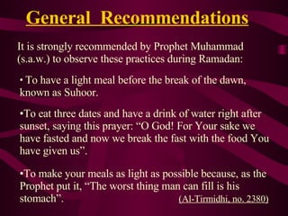 General  Recommendations   It is strongly recommended by Prophet Muhammad (s.a.w.) to observe these practices during Ramadan: To have a light meal before the break of the dawn, known as Suhoor. To eat three dates and have a drink of water right after sunset, saying this prayer: “O God! For Your sake we have fasted and now we break the fast with the food You have given us”. To make your meals as light as possible because, as the Prophet put it, “The worst thing man can fill is his stomach”.  (A l-Tirmidhi, no. 2380 ) 