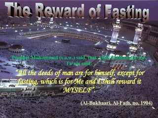 “ All the deeds of man are for himself, except for fasting, which is for Me and I shall reward it MYSELF”. Prophet Muhammad (s.a.w.) said, that Allah Subhanahu-wa-Ta’ala said: The Reward of Fasting (A l-Bukhaari,  A l-Fath, no. 1904 ) 