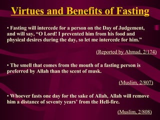 Virtues and Benefits of Fasting Fasting will intercede for a person on the Day of Judgement,  and will say,  “O Lord !  I prevented him from his food and physical desires  during  the day, so let me intercede for him.” (Reported by Ahmad, 2/174 ) The smell that comes from the mouth of a fasting person is  preferred   by  Allah than the scent of musk. (Muslim, 2/807) Whoever fasts one day for the sake of Allah, Allah will remove   hi m   a distance of  seventy years’ from the  Hell-f ire. ( Muslim, 2/808)   