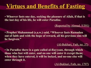 Virtues and Benefits of Fasting Whoever fasts one day ,  seeking the pleasure of Allah, if that is the   last day of his life, he will enter Paradise. (Reported by Ahmad,   5/391 ) Prophet Muhammad (s.a.w.) said,  “Whoever fasts Ramadan out of faith and with the hope of reward, all his previous sins will be forgiven.”   (A l-Bukhari, Fath, no. 37) In Paradise there is a gate called al-Rayyaan, through  which  those who fast will enter, and no one will enter it except them; when they have entered ,  it will be locked, and no-one else will enter through it. ( A l-Bukhari, Fath, no. 1797) 
