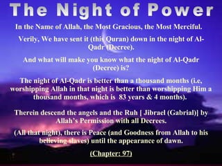 The Night of Power Verily, We have sent it (this Quran) down in the night of Al-Qadr (Decree). Therein descend the angels and the Ruh [ Jibrael (Gabrial)] by Allah’s Permission with all Decrees. In the Name of Allah, the Most Gracious, the Most Merciful. And what will make you know what the night of Al-Qadr (Decree) is? The night of Al-Qadr is better than a thousand months (i.e, worshipping   Allah in that night is better than worshipping Him a thousand months, which is  83 years & 4 months).  (All that night), there is Peace (and Goodness from Allah to his believing slaves) until the appearance of dawn. (Chapter: 97) 