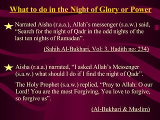 What to do in the Night of Glory or Power Narrated Aisha (r.a.a.), Allah’s messenger (s.a.w.) said, “Search for the night of Qadr in the odd nights of the last ten nights of Ramadan”. (Sahih Al-Bukhari, Vol: 3, Hadith no: 234) Aisha (r.a.a.) narrated, “I asked Allah’s Messenger (s.a.w.) what should I do if I find the night of Qadr”. The Holy Prophet (s.a.w.) replied, “Pray to Allah: O our Lord! You are the most Forgiving, You love to forgive, so forgive us”. (Al-Bukhari & Muslim) 