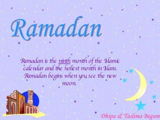 Ramadan is the  ninth  month of the Islamic calendar and the holiest month in Islam.  Ramadan begins when you see the new moon.  Ramadan Dhipa & Taslima Begum 