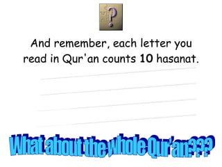 And remember, each letter you read in Qur'an counts  10  hasanat. What about a line?? What about a word?? What about a page?? What about a part?? What about the whole Qur’an??? 