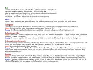 Eat Complex carbohydrates at sehri so that the food lasts longer making you less hungry.  Haleem is an excellent source of protein and is a slow-burning food.  Dates are excellent source of sugar, fibre, carbohydrates, potassium and magnesium.  Almonds are rich in protein and fibre with less fat.  Bananas are a good source of potassium, magnesium and carbohydrates.  Drink As much water or fruit juices as possible between iftar and bedtime so that your body may adjust fluid levels in time.  Constipation Constipation can cause piles (haemorroids), fissures (painful cracks in anal canal) and indigestion with a bloated feeling. Causes :  Too much refined foods, too little water and not enough fibre in the diet. Remedy :  Avoid excessive refined foods, increase water intake, use bran in baking, brown flour when making roti. Indigestion And Wind Causes :  Over-eating. Too much fried and fatty foods, spicy foods, and foods that produce wind e.g. eggs, cabbage, lentils, carbonated drinks like Cola also produce gas. Remedy :  Do not over-eat, drink fruit juices or better still drink water. Avoid fried foods, add ajmor to wind-producing foods. Lethargy ('low blood pressure') Excessive sweating, weakness, tiredness, lack of energy, dizziness, especially on getting up from sitting position, pale appearance and feeling faint are symptoms associated with "low blood pressure". This tends to occur towards the afternoon. Causes :  Too little fluid intake, decreased salt intake. Remedy :  Keep  cool,  increase  fluid  and  salt  intake. Caution: Low blood pressure should be confirmed by taking a blood pressure reading when symptoms are present. Persons with high blood pressure may need their medication adjusted during Ramadhan. They should consult their doctor. Headache Causes :   Caffeine  and  tobacco-withdrawal,  doing too much in one day, lack of sleep, hunger usually occur as the day goes by and worsens  by day end. Associated with "low blood pressure", the headache can be quite severe and can also cause nausea before Iftar. Remedy :  Cut down caffeine and tobacco slowly starting  a  week  or  two  before  Ramadhan.  Herbal  and  caffeine-free teas may be substituted. Reorganise your schedule during the Ramadan so as to have adequate sleep. 