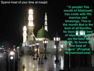 Spend most of your time at masjid “ O people! The month of Allah(swt) has come with His mercies and blessings. This is the month that is the best of all months. Its days are the best of days, its nights are the best of nights, its hours are the best of hours”.(Prophet Muhammad-saw) 