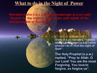 What to do in the Night of  Power Narrated Aisha (r.a.a.), Allah’s messenger (s.a.w.) said, “Search for the night of Qadr in the odd nights of the last ten nights of Ramadan”. Aisha (r.a.a.) narrated, “I asked Allah’s Messenger (s.a.w.) what should I do if I find the night of Qadr”. The Holy Prophet (s.a.w.) replied, “Pray to Allah: O our Lord! You are the most Forgiving, You love to forgive, so forgive us”. 