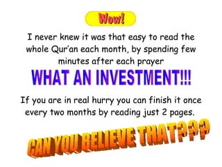 If you are in real hurry you can finish it once every two months by reading just 2 pages.  I never knew it was that easy to read the whole Qur’an each month, by spending few minutes after each prayer WHAT AN INVESTMENT!!!  CAN YOU BELIEVE THAT??? 