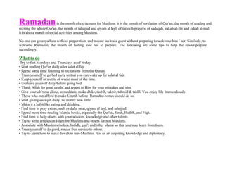 Ramadan   is the month of excitement for Muslims. it is the month of revelation of Qur'an, the month of reading and reciting the whole Qur'an, the month of tahajjud and qiyam al layl, of tarawih prayers, of sadaqah, zakah al-fitr and zakah al-mal. It is also a month of social activities among Muslims. No one can go anywhere without preparation, and no one invites a guest without preparing to welcome him / her. Similarly, to welcome  Ramadan,  the  month  of  fasting,  one  has  to  prepare.  The  following  are  some  tips  to  help  the  reader prepare accordingly: What to do Try to fast Mondays and Thursdays as of  today.  Start reading Qur'an daily after salat al fajr.  Spend some time listening to recitations from the Qur'an.  Train yourself to go bed early so that you can wake up far salat al fajr.  Keep yourself in a state of wudu' most of the time.  Evaluate yourself daily before going bed.  Thank Allah for good deeds, and repent to Him for your mistakes and sins.  Give yourself time alone, to meditate, make dhikr, tasbih, takbir, tahmid & tahlil. You enjoy life  tremendously.  Those who can afford to make Umrah before  Ramadan comes should do so.  Start giving sadaqah daily, no matter how little.  Make it a habit like eating and drinking.  Find time to pray extras, such as duha salat, qiyam al layl, and tahajjud.  Spend more time reading Islamic books, especially the Qur'an, Sirah, Hadith, and Fiqh.  Find time to help others with your wisdom, knowledge and other talents.  Try to write articles on Islam for Muslims and others for non Muslims.  Associate with Muslim scholars, hafidh, gari', and other ulama so that you may learn from them.  Train yourself to do good, render free service to others.  Try to learn how to make dawah to non-Muslims. It is an art requiring knowledge and diplomacy.  