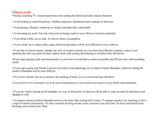 What to avoid Reduce watching TV, instead spend more time reading the Qur'an and other Islamic literature.  Avoid looking at unlawful pictures, whether magazines, department store catalogs or otherwise.  Avoid going to theaters; instead go to masjid, and make that a daily habit.  Avoid eating too much. Eat only when you are hungry and try not to fill your stomach completely.  If you drink coffee, tea or soda , be sure to reduce consumption.  If you smoke, try to reduce daily usage; otherwise Ramadan will be very difficult for you to observe.  If you like to listen to music, whether the style of western societies or even those from Muslim countries, reduce, even eliminate the time you spent on them; replace them with reciting and listening to recitation from the Qur'an.  If you enjoy playing cards and board games try your best to avoid them as much as possible and fill your time with something useful.  If you enjoy going with friends to picnics and other social gatherings, try to reduce it before Ramadan; otherwise fasting the month of Ramadan will be more difficult.  If you have friends who do not practice the teaching of Islam, try to avoid socializing with them.  If you travel a lot on business, try to do more local business so you can be more closer to your family and community.  If you are used to staying up till midnight, try to go to bed earlier, so that you will be able to wake up early for fajr prayer and tahajjud as well.  To prepare ourselves before Ramadan arrives is far better than waiting till it comes. To prepare ourselves for anything in life is a sign of wisdom and maturity. No one is assured of living one day more; tomorrow may not come. So hurry and benefit from blessings and rewards from Allah. 