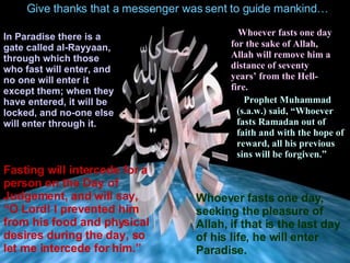 Give thanks that a messenger was sent to guide mankind… In Paradise there is a gate called al-Rayyaan, through  which  those who fast will enter, and no one will enter it except them; when they have entered ,  it will be locked, and no-one else will enter through it. Fasting will intercede for a person on the Day of Judgement,  and will say,  “O Lord !  I prevented him from his food and physical desires  during  the day, so let me intercede for him.” Whoever fasts one day for the sake of Allah, Allah will remove   hi m   a distance of  seventy years’ from the  Hell-f ire. Prophet Muhammad (s.a.w.) said,  “Whoever fasts Ramadan out of faith and with the hope of reward, all his previous sins will be forgiven.”   Whoever fasts one day ,  seeking the pleasure of Allah, if that is the   last day of his life, he will enter Paradise. 