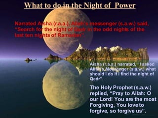 What to do in the Night of  Power Narrated Aisha (r.a.a.), Allah’s messenger (s.a.w.) said, “Search for the night of Qadr in the odd nights of the last ten nights of Ramadan”. Aisha (r.a.a.) narrated, “I asked Allah’s Messenger (s.a.w.) what should I do if I find the night of Qadr”. The Holy Prophet (s.a.w.) replied, “Pray to Allah: O our Lord! You are the most Forgiving, You love to forgive, so forgive us”. 