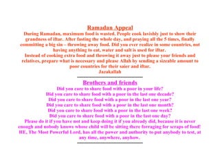 Ramadan Appeal During Ramadan, maximum food is wasted. People cook lavishly just to show their grandness of iftar. After fasting the whole day, and praying all the 5 times, finally committing a big sin – throwing away food. Did you ever realize in some countries, not having anything to eat, water and salt is used for iftar.  Instead of cooking extra food and throwing it away just to please your friends and relatives, prepare what is necessary and please Allah by sending a sizeable amount to poor countries for their saier and iftar. Jazakallah ----------------------------------------------- Brothers and friends Did you care to share food with a poor in your life? Did you care to share food with a poor in the last one decade? Did you care to share food with a poor in the last one year? Did you care to share food with a poor in the last one month? Did you care to share food with a poor in the last one week? Did you care to share food with a poor in the last one day? Please do it if you have not and keep doing it if you already did, because it is never enough and nobody knows whose child will be sitting there forraging for scraps of food!  HE, The Most Powerful Lord, has all the power and authority to put anybody to test, at any time, anywhere, anyhow.  ----------------------------------------------- 