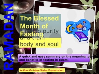 Time to purify
and train
body and soul
The Blessed
Month of
Fasting
RAMADAN
A quick and easy summary on the meaning, purpose
and benefits of fasting in Islam.
A More On Islam Series Presentation.
 