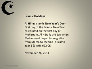 Islamic Holidays
Al Hijra: Islamic New Year’s Day -
First day of the Islamic New Year
celebrated on the first day of
Muharram. Al Hijra is the day when
Mohammed began his migration
from Mecca to Medina in Islamic
Year 1 (1 AH), 622 CE.
November 26, 2011
Donald W. Reid 2011
 