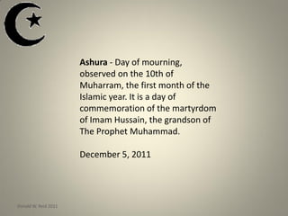 Ashura - Day of mourning,
observed on the 10th of
Muharram, the first month of the
Islamic year. It is a day of
commemoration of the martyrdom
of Imam Hussain, the grandson of
The Prophet Muhammad.
December 5, 2011
Donald W. Reid 2011
 
