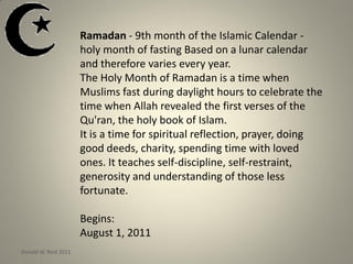 Ramadan - 9th month of the Islamic Calendar -
holy month of fasting Based on a lunar calendar
and therefore varies every year.
The Holy Month of Ramadan is a time when
Muslims fast during daylight hours to celebrate the
time when Allah revealed the first verses of the
Qu'ran, the holy book of Islam.
It is a time for spiritual reflection, prayer, doing
good deeds, charity, spending time with loved
ones. It teaches self-discipline, self-restraint,
generosity and understanding of those less
fortunate.
Begins:
August 1, 2011
Donald W. Reid 2011
 