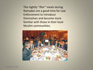 The nightly “iftar” meals during
Ramadan are a good time for Law
Enforcement to introduce
themselves and become more
familiar with those in their local
Muslim communities.
Donald W. Reid 2011
 