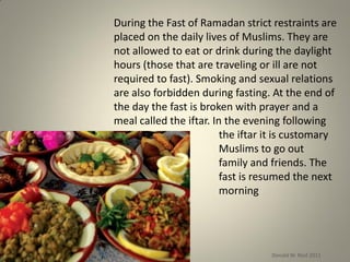 During the Fast of Ramadan strict restraints are
placed on the daily lives of Muslims. They are
not allowed to eat or drink during the daylight
hours (those that are traveling or ill are not
required to fast). Smoking and sexual relations
are also forbidden during fasting. At the end of
the day the fast is broken with prayer and a
meal called the iftar. In the evening following
the iftar it is customary
for Muslims to go out
visiting family and friends. The
fast is resumed the next
morning
Donald W. Reid 2011
 