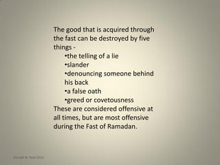 The good that is acquired through
the fast can be destroyed by five
things -
•the telling of a lie
•slander
•denouncing someone behind
his back
•a false oath
•greed or covetousness
These are considered offensive at
all times, but are most offensive
during the Fast of Ramadan.
Donald W. Reid 2011
 