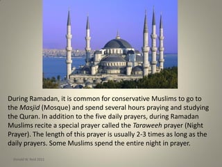 During Ramadan, it is common for conservative Muslims to go to
the Masjid (Mosque) and spend several hours praying and studying
the Quran. In addition to the five daily prayers, during Ramadan
Muslims recite a special prayer called the Taraweeh prayer (Night
Prayer). The length of this prayer is usually 2-3 times as long as the
daily prayers. Some Muslims spend the entire night in prayer.
Donald W. Reid 2011
 