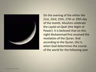 On the evening of the either the
21st, 23rd, 25th, 27th or 29th day
of the month, Muslims celebrate
the Laylat-al-Qadr (the Night of
Power). It is believed that on this
night Muhammad first received the
revelation of the Quran. And
according to the Quran, this is
when God determines the course
of the world for the following year.
Donald W. Reid 2011
 